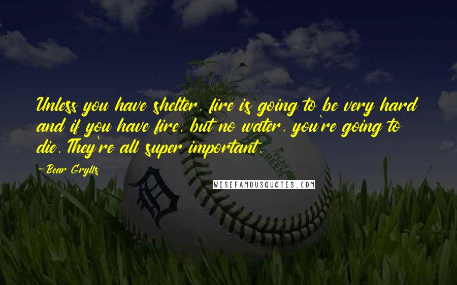 Bear Grylls Quotes: Unless you have shelter, fire is going to be very hard and if you have fire, but no water, you're going to die. They're all super important.