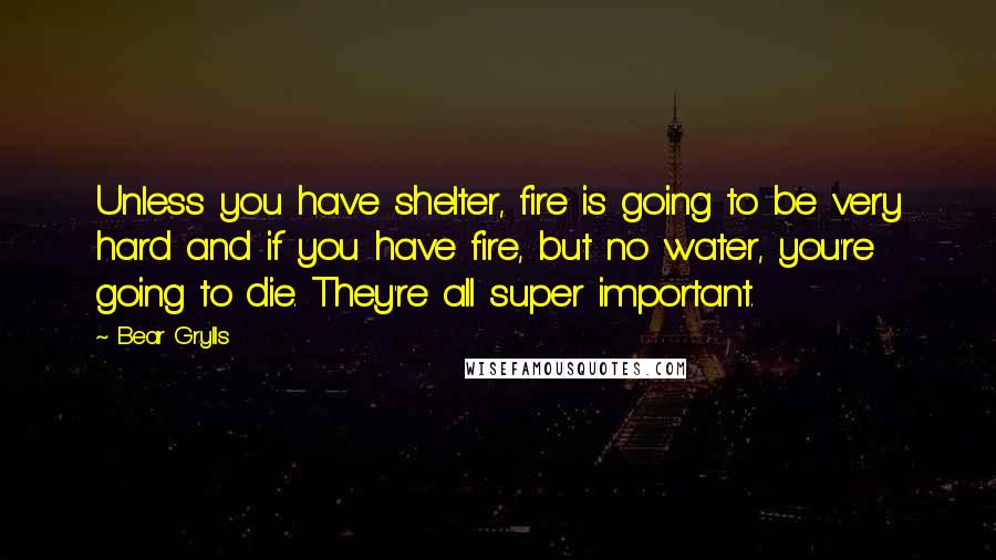 Bear Grylls Quotes: Unless you have shelter, fire is going to be very hard and if you have fire, but no water, you're going to die. They're all super important.