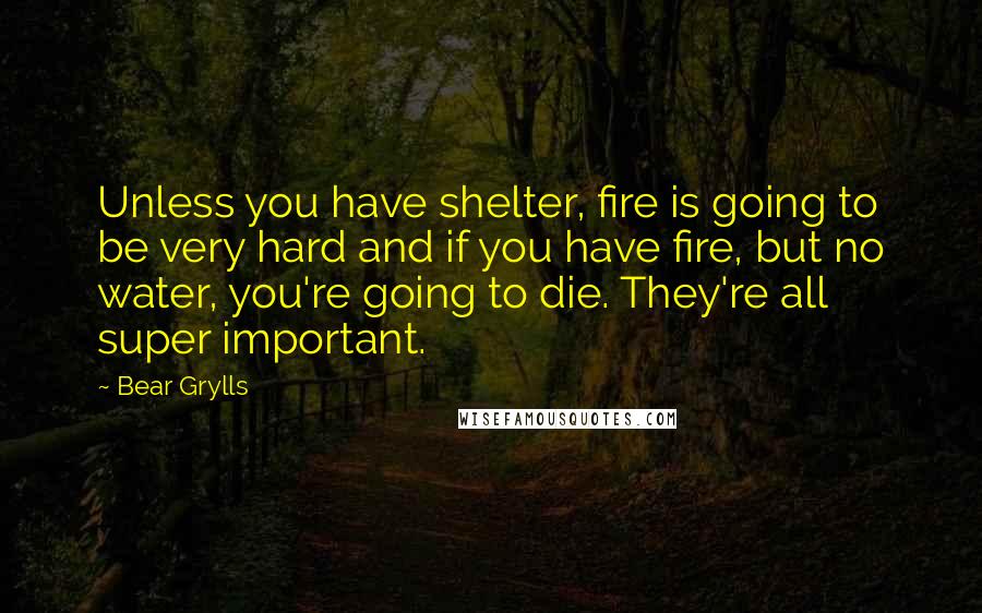 Bear Grylls Quotes: Unless you have shelter, fire is going to be very hard and if you have fire, but no water, you're going to die. They're all super important.