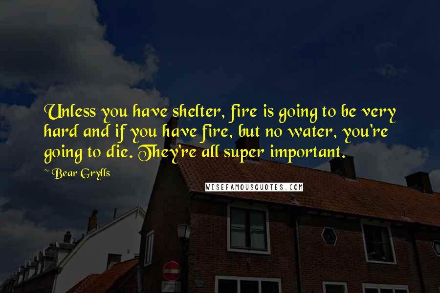 Bear Grylls Quotes: Unless you have shelter, fire is going to be very hard and if you have fire, but no water, you're going to die. They're all super important.