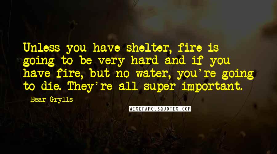 Bear Grylls Quotes: Unless you have shelter, fire is going to be very hard and if you have fire, but no water, you're going to die. They're all super important.