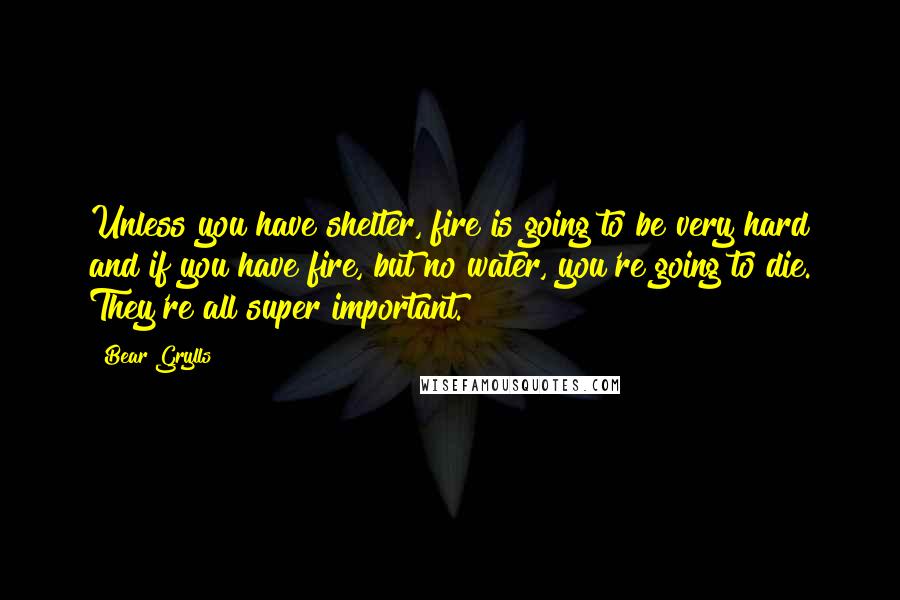 Bear Grylls Quotes: Unless you have shelter, fire is going to be very hard and if you have fire, but no water, you're going to die. They're all super important.