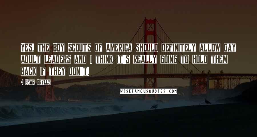 Bear Grylls Quotes: Yes, the Boy Scouts of America should definitely allow gay adult leaders and I think it's really going to hold them back if they don't.