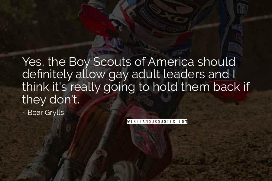 Bear Grylls Quotes: Yes, the Boy Scouts of America should definitely allow gay adult leaders and I think it's really going to hold them back if they don't.