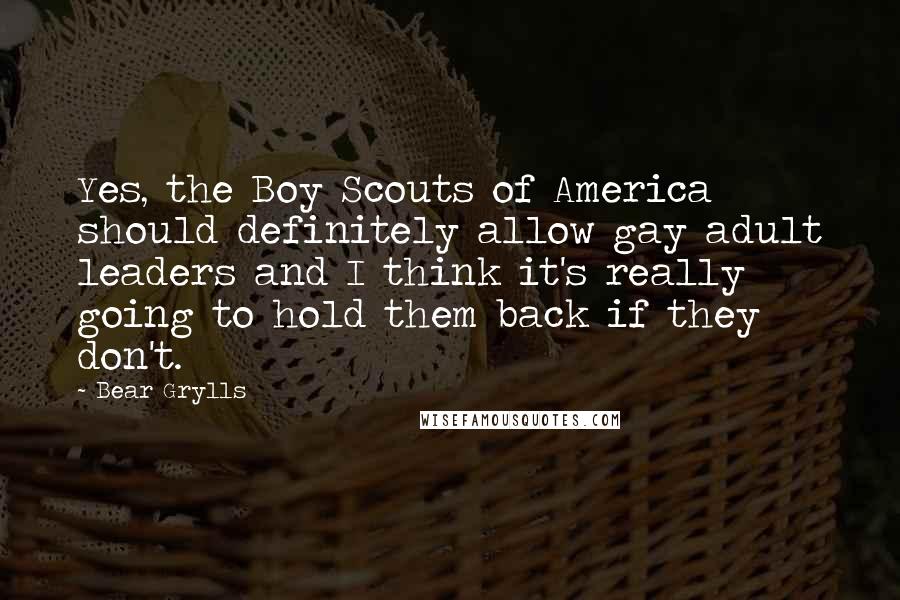 Bear Grylls Quotes: Yes, the Boy Scouts of America should definitely allow gay adult leaders and I think it's really going to hold them back if they don't.