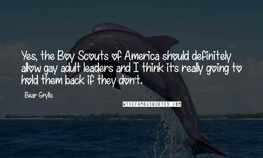 Bear Grylls Quotes: Yes, the Boy Scouts of America should definitely allow gay adult leaders and I think it's really going to hold them back if they don't.