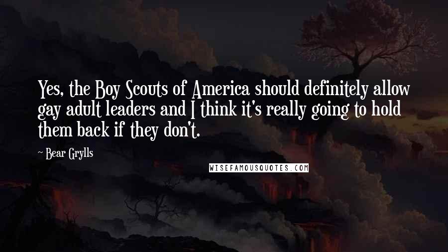 Bear Grylls Quotes: Yes, the Boy Scouts of America should definitely allow gay adult leaders and I think it's really going to hold them back if they don't.