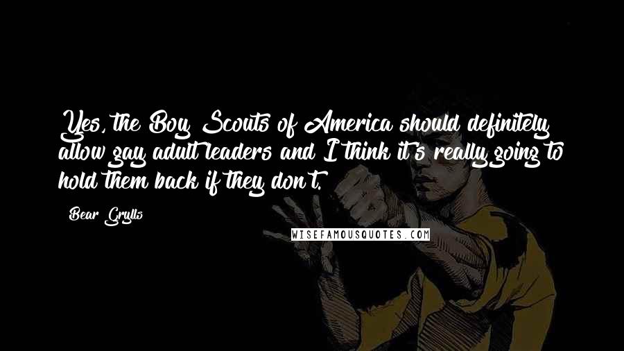 Bear Grylls Quotes: Yes, the Boy Scouts of America should definitely allow gay adult leaders and I think it's really going to hold them back if they don't.