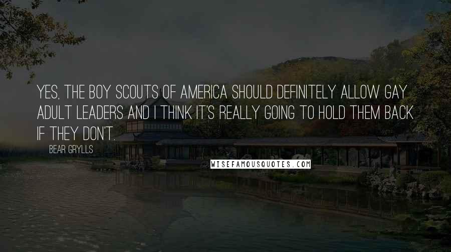 Bear Grylls Quotes: Yes, the Boy Scouts of America should definitely allow gay adult leaders and I think it's really going to hold them back if they don't.