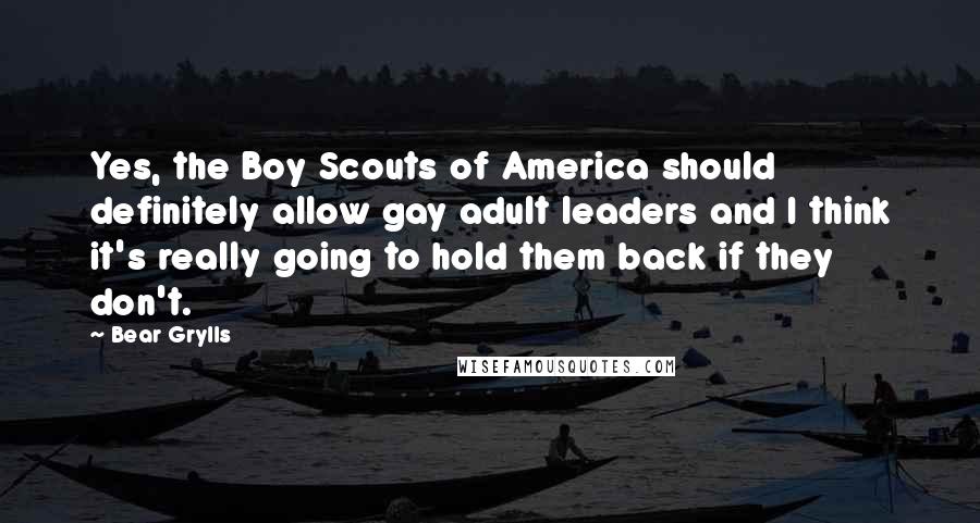 Bear Grylls Quotes: Yes, the Boy Scouts of America should definitely allow gay adult leaders and I think it's really going to hold them back if they don't.