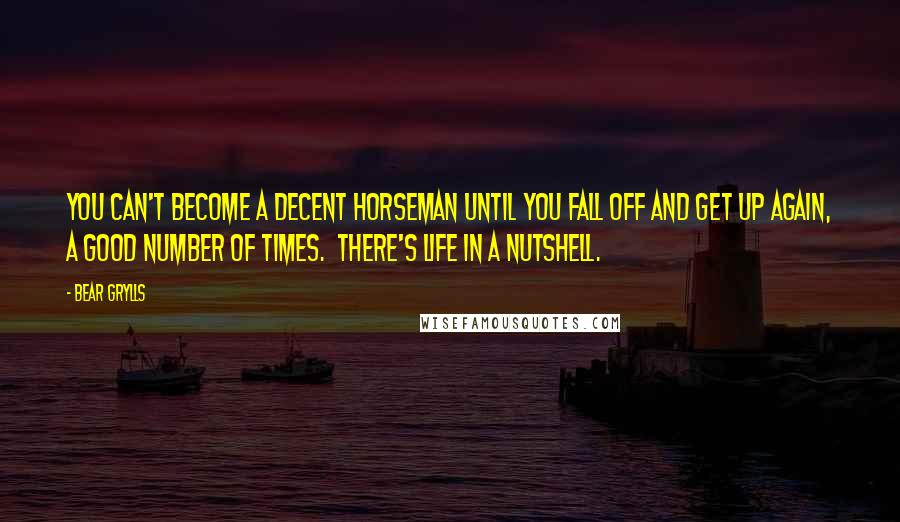 Bear Grylls Quotes: You can't become a decent horseman until you fall off and get up again, a good number of times.  There's life in a nutshell.