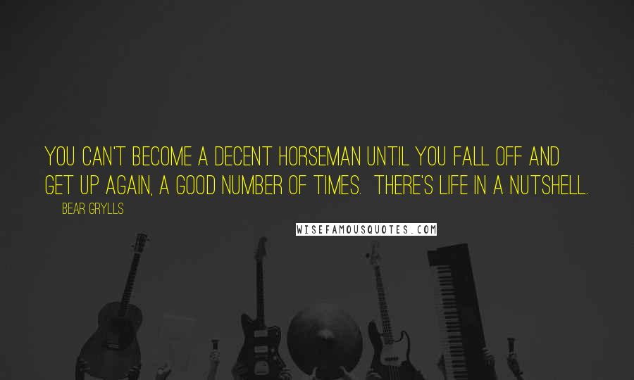 Bear Grylls Quotes: You can't become a decent horseman until you fall off and get up again, a good number of times.  There's life in a nutshell.