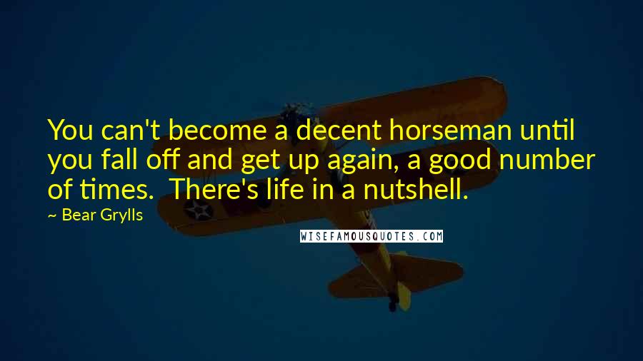 Bear Grylls Quotes: You can't become a decent horseman until you fall off and get up again, a good number of times.  There's life in a nutshell.