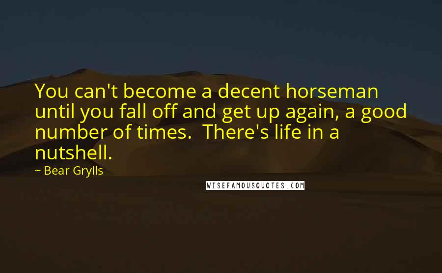 Bear Grylls Quotes: You can't become a decent horseman until you fall off and get up again, a good number of times.  There's life in a nutshell.