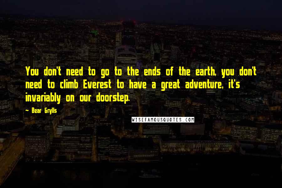 Bear Grylls Quotes: You don't need to go to the ends of the earth, you don't need to climb Everest to have a great adventure, it's invariably on our doorstep.