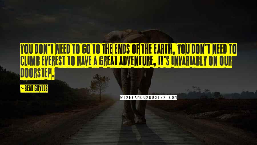 Bear Grylls Quotes: You don't need to go to the ends of the earth, you don't need to climb Everest to have a great adventure, it's invariably on our doorstep.