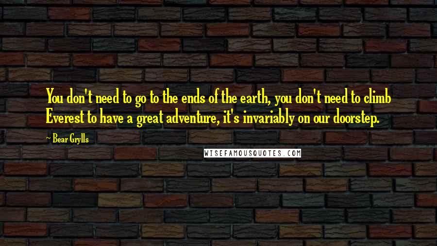 Bear Grylls Quotes: You don't need to go to the ends of the earth, you don't need to climb Everest to have a great adventure, it's invariably on our doorstep.