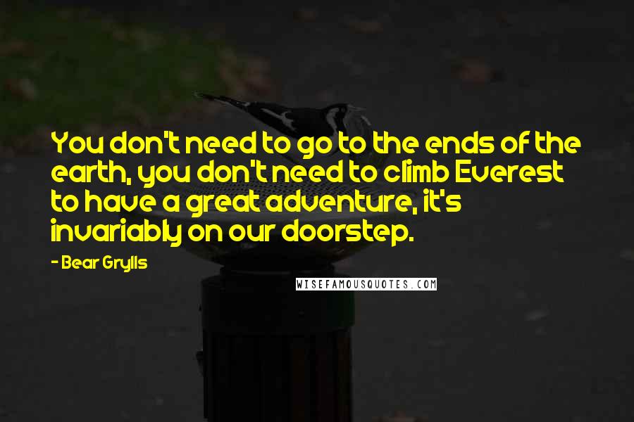 Bear Grylls Quotes: You don't need to go to the ends of the earth, you don't need to climb Everest to have a great adventure, it's invariably on our doorstep.