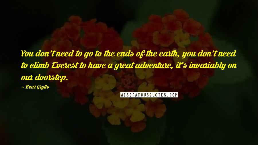 Bear Grylls Quotes: You don't need to go to the ends of the earth, you don't need to climb Everest to have a great adventure, it's invariably on our doorstep.