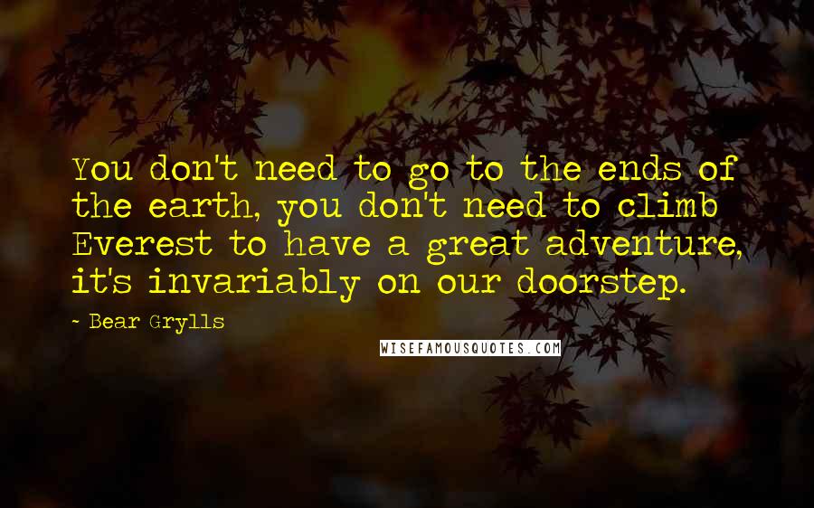 Bear Grylls Quotes: You don't need to go to the ends of the earth, you don't need to climb Everest to have a great adventure, it's invariably on our doorstep.