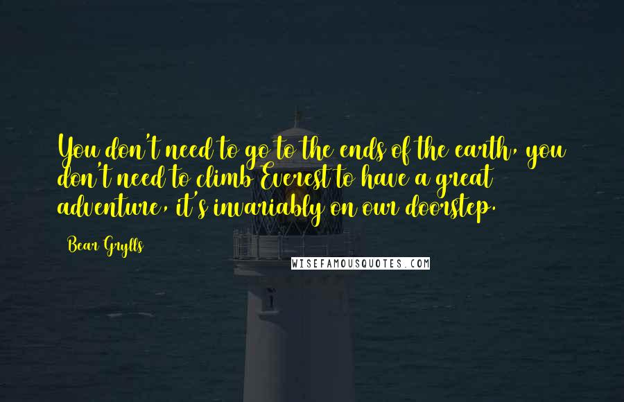 Bear Grylls Quotes: You don't need to go to the ends of the earth, you don't need to climb Everest to have a great adventure, it's invariably on our doorstep.