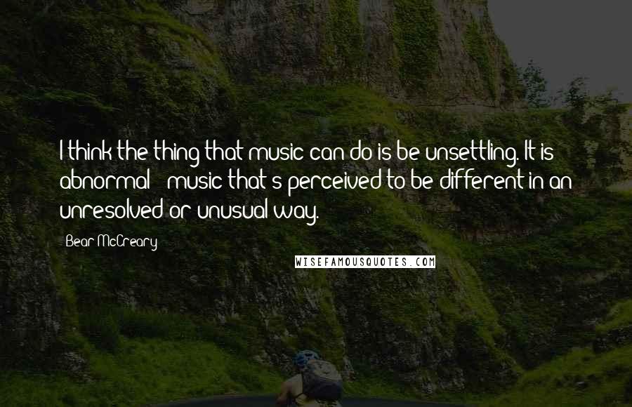 Bear McCreary Quotes: I think the thing that music can do is be unsettling. It is abnormal - music that's perceived to be different in an unresolved or unusual way.
