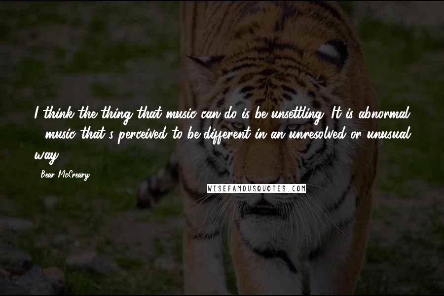 Bear McCreary Quotes: I think the thing that music can do is be unsettling. It is abnormal - music that's perceived to be different in an unresolved or unusual way.