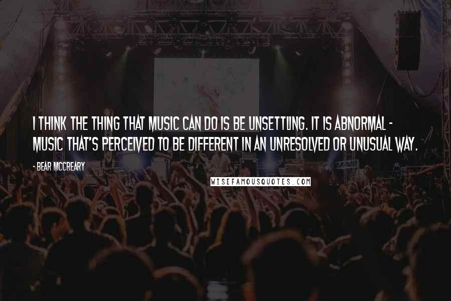 Bear McCreary Quotes: I think the thing that music can do is be unsettling. It is abnormal - music that's perceived to be different in an unresolved or unusual way.