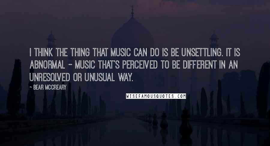 Bear McCreary Quotes: I think the thing that music can do is be unsettling. It is abnormal - music that's perceived to be different in an unresolved or unusual way.