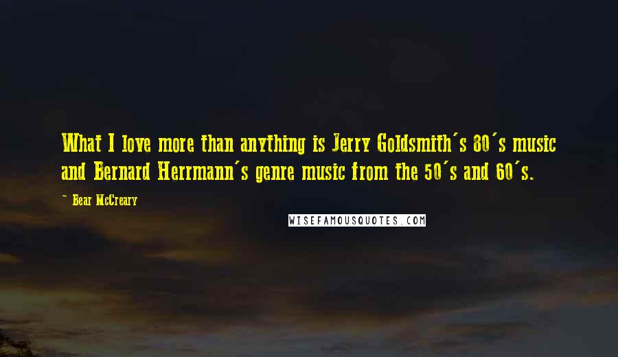 Bear McCreary Quotes: What I love more than anything is Jerry Goldsmith's 80's music and Bernard Herrmann's genre music from the 50's and 60's.