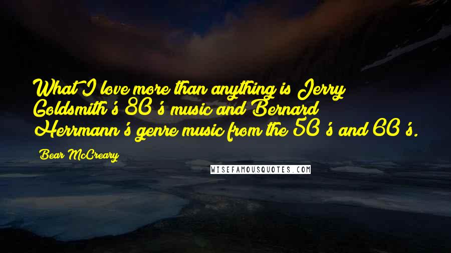 Bear McCreary Quotes: What I love more than anything is Jerry Goldsmith's 80's music and Bernard Herrmann's genre music from the 50's and 60's.