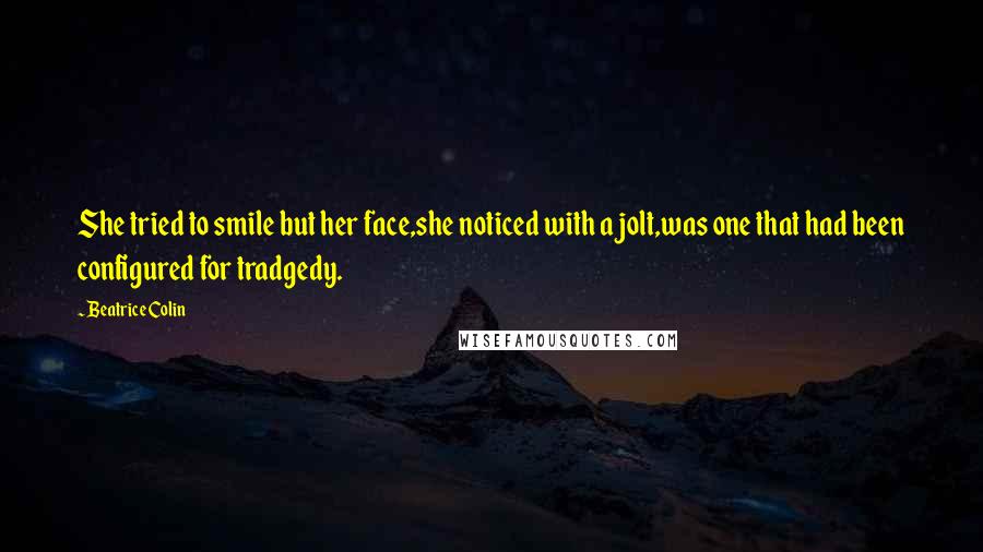 Beatrice Colin Quotes: She tried to smile but her face,she noticed with a jolt,was one that had been configured for tradgedy.