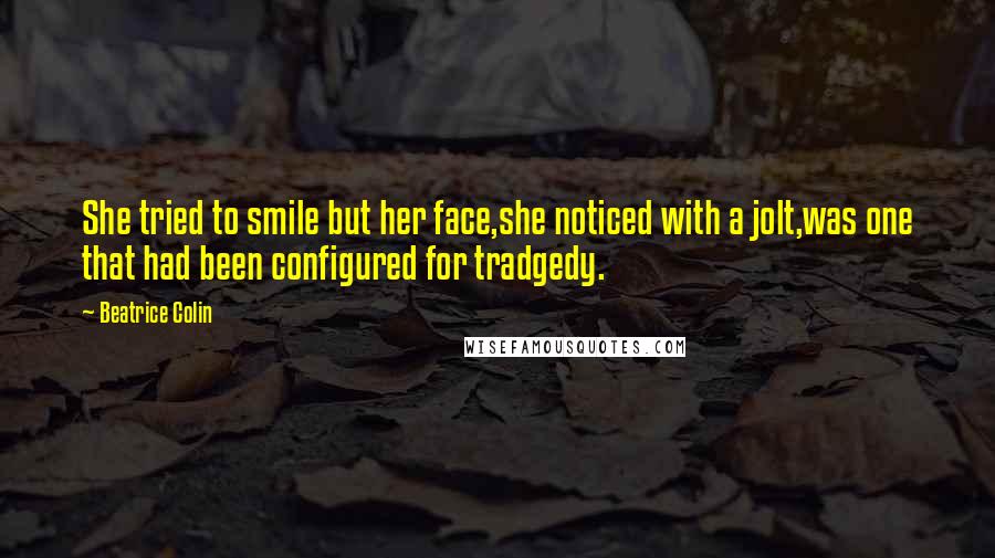 Beatrice Colin Quotes: She tried to smile but her face,she noticed with a jolt,was one that had been configured for tradgedy.