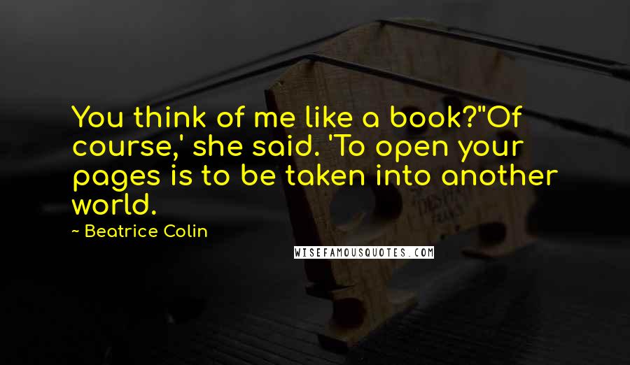 Beatrice Colin Quotes: You think of me like a book?''Of course,' she said. 'To open your pages is to be taken into another world.