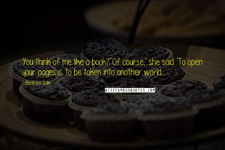 Beatrice Colin Quotes: You think of me like a book?''Of course,' she said. 'To open your pages is to be taken into another world.