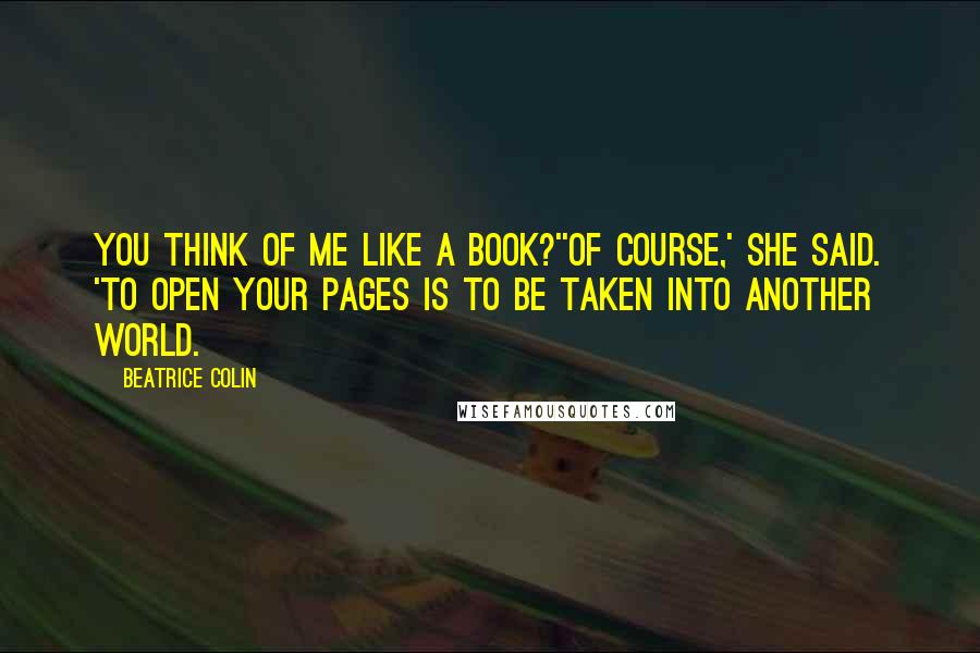 Beatrice Colin Quotes: You think of me like a book?''Of course,' she said. 'To open your pages is to be taken into another world.