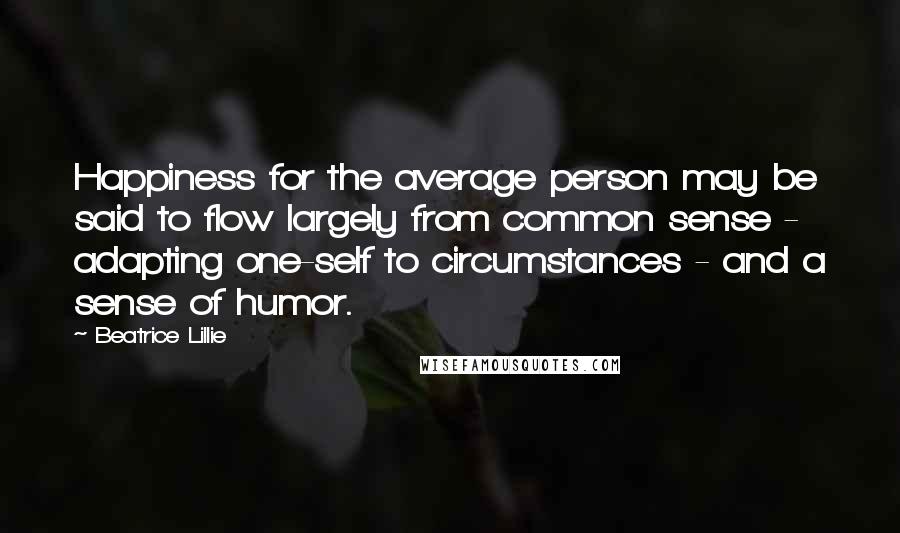 Beatrice Lillie Quotes: Happiness for the average person may be said to flow largely from common sense - adapting one-self to circumstances - and a sense of humor.