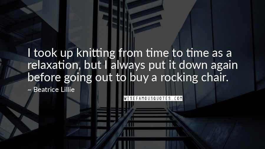 Beatrice Lillie Quotes: I took up knitting from time to time as a relaxation, but I always put it down again before going out to buy a rocking chair.