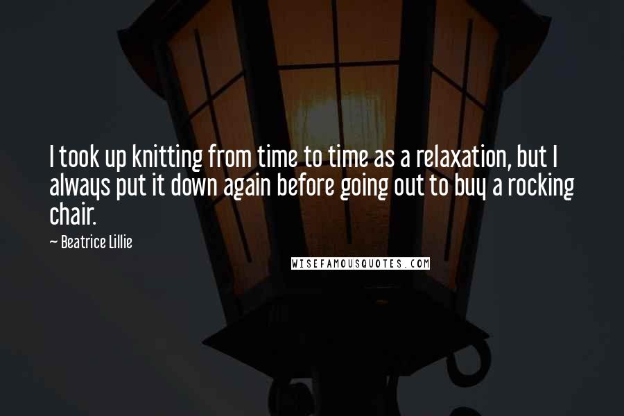 Beatrice Lillie Quotes: I took up knitting from time to time as a relaxation, but I always put it down again before going out to buy a rocking chair.