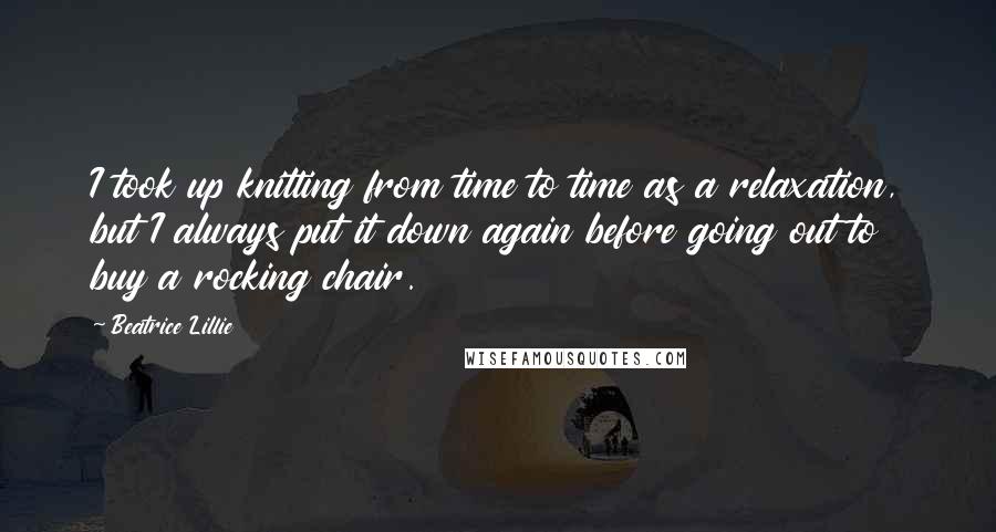 Beatrice Lillie Quotes: I took up knitting from time to time as a relaxation, but I always put it down again before going out to buy a rocking chair.
