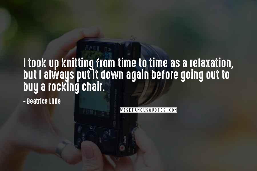 Beatrice Lillie Quotes: I took up knitting from time to time as a relaxation, but I always put it down again before going out to buy a rocking chair.