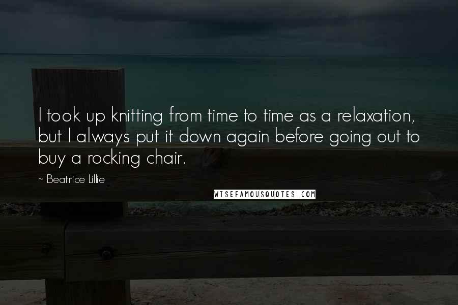 Beatrice Lillie Quotes: I took up knitting from time to time as a relaxation, but I always put it down again before going out to buy a rocking chair.