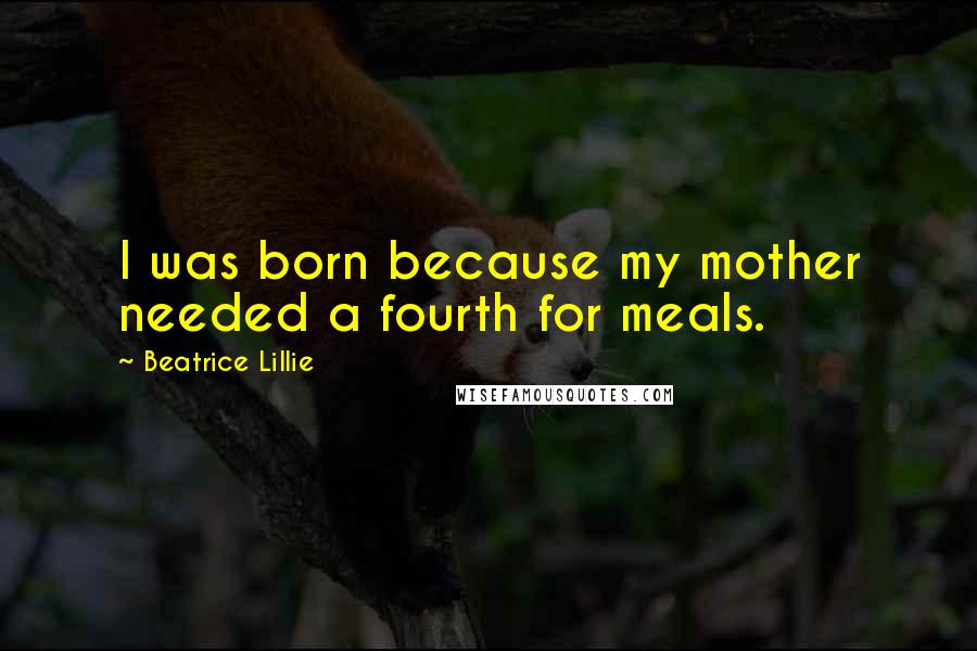 Beatrice Lillie Quotes: I was born because my mother needed a fourth for meals.