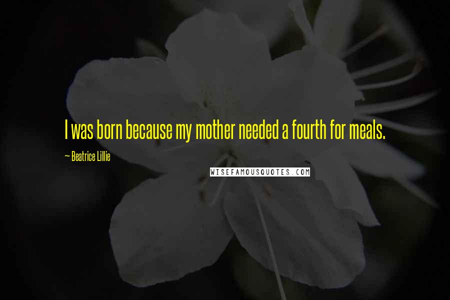 Beatrice Lillie Quotes: I was born because my mother needed a fourth for meals.
