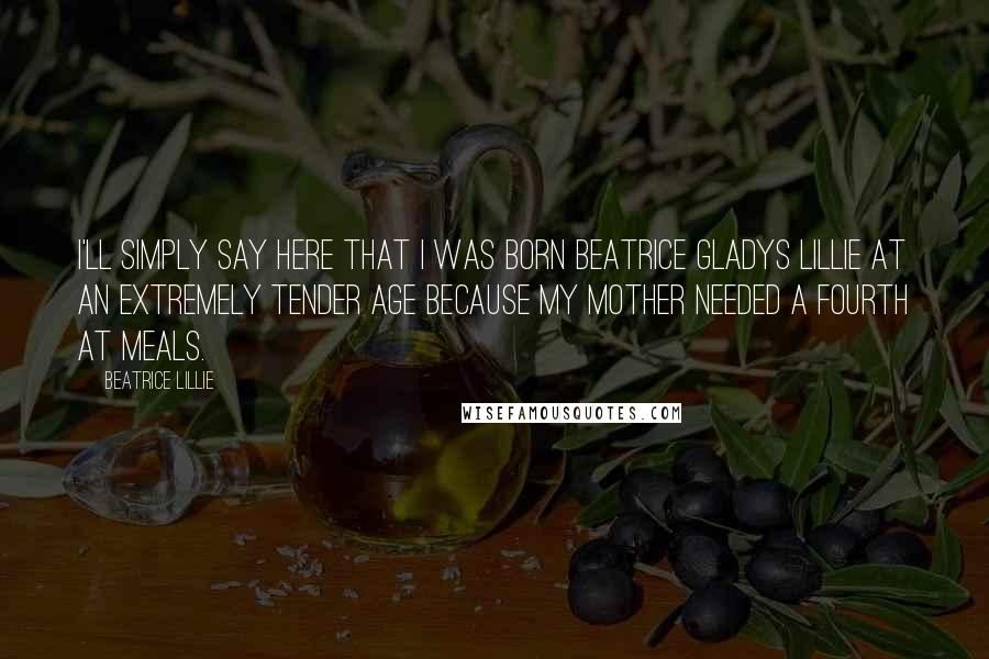 Beatrice Lillie Quotes: I'll simply say here that I was born Beatrice Gladys Lillie at an extremely tender age because my mother needed a fourth at meals.