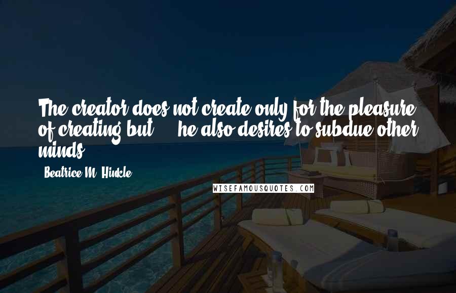 Beatrice M. Hinkle Quotes: The creator does not create only for the pleasure of creating but ... he also desires to subdue other minds.