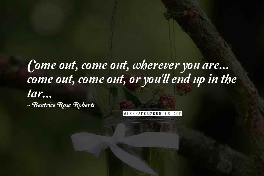 Beatrice Rose Roberts Quotes: Come out, come out, wherever you are... come out, come out, or you'll end up in the tar...