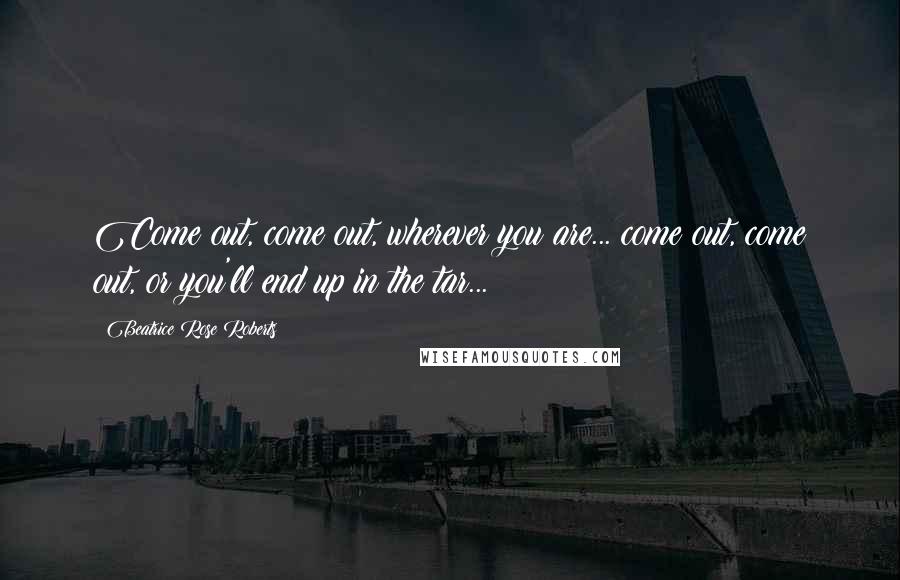 Beatrice Rose Roberts Quotes: Come out, come out, wherever you are... come out, come out, or you'll end up in the tar...