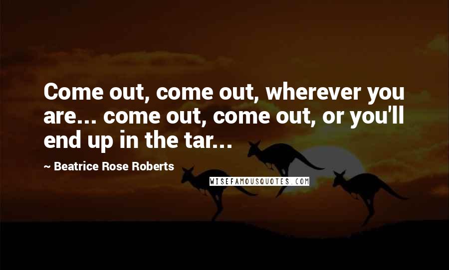 Beatrice Rose Roberts Quotes: Come out, come out, wherever you are... come out, come out, or you'll end up in the tar...