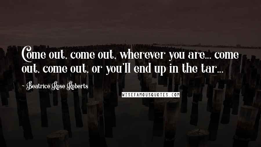 Beatrice Rose Roberts Quotes: Come out, come out, wherever you are... come out, come out, or you'll end up in the tar...